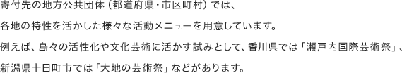 寄付先の地方公共団体（都道府県・市区町村）では、各地の特性を活かした様々な活動メニューを用意しています。例えば、島々の活性化や文化芸術に活かす試みとして、香川県では「瀬戸内国際芸術祭」、新潟県十日町市では「大地の芸術祭」などがあります。