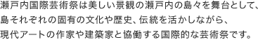 瀬戸内国際芸術祭は美しい景観の瀬戸内の島々を舞台として、島それぞれの固有の文化や歴史、伝統を活かしながら、現代アートの作家や建築家と協働する国際的な芸術祭です。