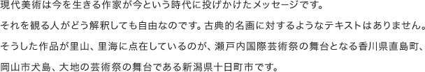 現代美術は今を生きる作家が今という時代に投げかけたメッセージです。それを観る人がどう解釈しても自由なのです。古典的名画に対するようなテキストはありません。そうした作品が里山、里海に点在しているのが、瀬戸内国際芸術祭の舞台となる香川県直島町、岡山市犬島、大地の芸術祭の舞台である新潟県十日町市です。